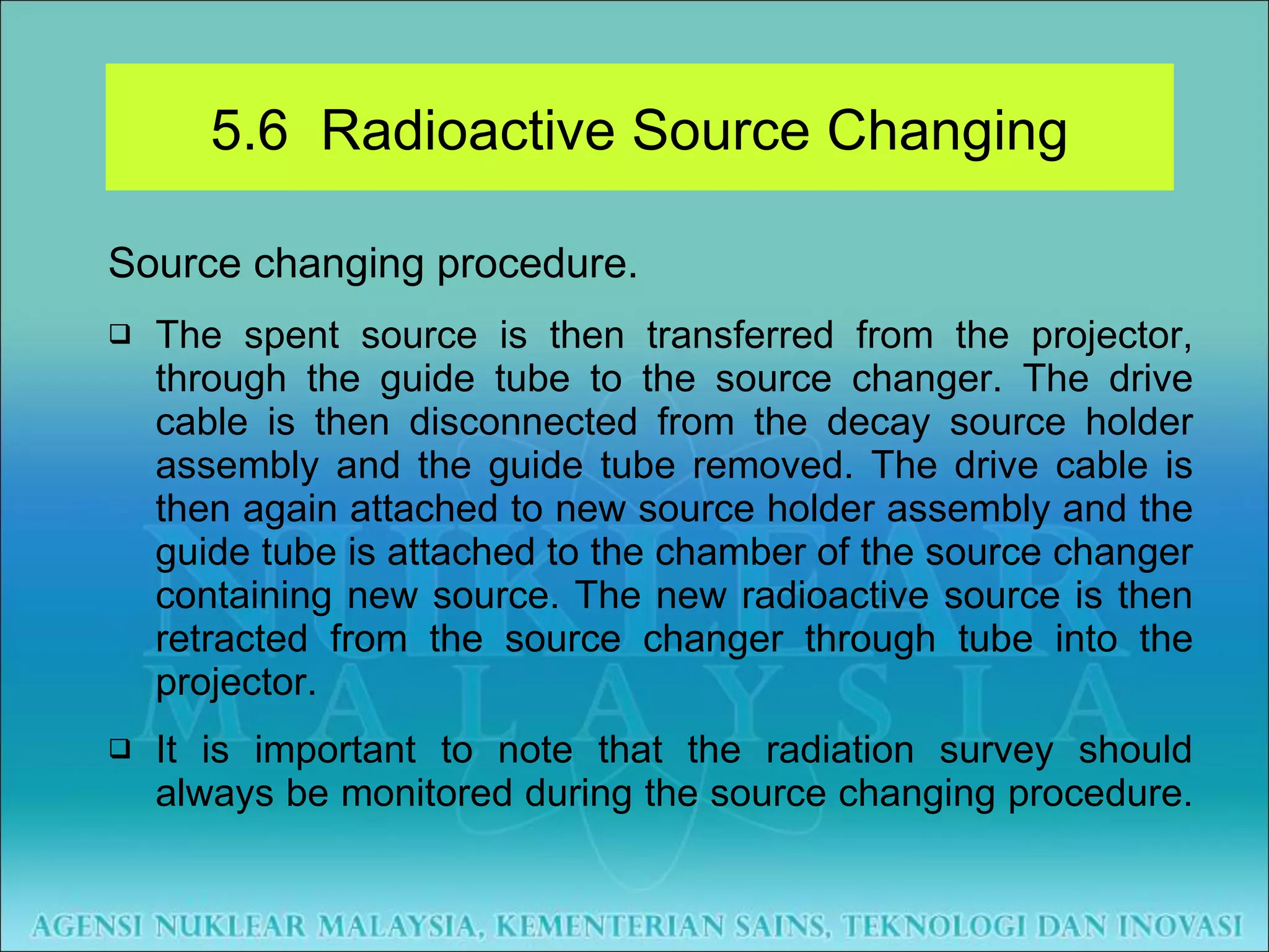 Source changing procedure. The spent source is then transferred from the projector, through the guide tube to the source changer. The drive cable is then disconnected from the decay source holder assembly and the guide tube removed. The drive cable is then again attached to new source holder assembly and the guide tube is attached to the chamber of the source changer containing new source. The new radioactive source is then retracted from the source changer through tube into the projector. It is important to note that the radiation survey should always be monitored during the source changing procedure.  5.6  Radioactive Source Changing 