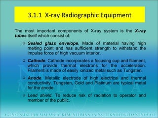 The most important components of X-ray system is the  X-ray tubes  itself which consist of: Sealed glass envelope . Made of material having high melting point and has sufficient strength to withstand the impulse force of high vacuum interior.  Cathode . Cathode incorporates a focusing cup and filament, which provide thermal electrons for the acceleration. Filament is made of easily ionized metal such as Tungsten.  Anode .  Metallic electrode of high electrical and thermal conductivity. Tungsten, Gold and Platinum are typical metal for the anode. Lead shield . To reduce risk of radiation to operator and member of the public. 3.1.1  X-ray Radiographic Equipment 