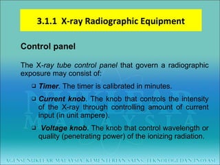 Control panel The X -ray tube control panel   that govern a radiographic exposure may consist of: Timer . The timer is calibrated in minutes.  Current knob . The knob that controls the intensity of the X-ray through controlling amount of current input (in unit ampere). Voltage knob . The knob that control wavelength or quality (penetrating power) of the ionizing radiation. 3.1.1  X-ray Radiographic Equipment 