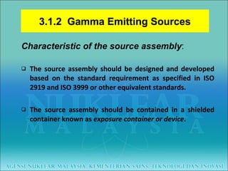 Characteristic of the source assembly : The source assembly should be designed and developed based on the standard requirement as specified in ISO 2919 and ISO 3999 or other equivalent standards. The source assembly should be contained in a shielded container known as  exposure container or device . 3.1.2  Gamma Emitting Sources 