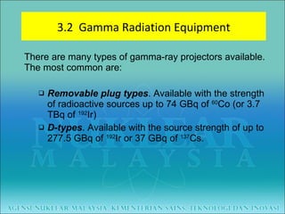 There are many types of gamma-ray projectors available. The most common are: Removable plug types . Available with the strength of radioactive sources up to 74 GBq of  60 Co (or 3.7 TBq of  192 Ir) D-types . Available with the source strength of up to 277.5 GBq of  192 Ir or 37 GBq of  137 Cs. 3.2  Gamma Radiation Equipment 