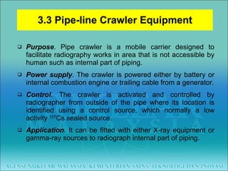 3.3 Pipe-line Crawler Equipment Purpose . Pipe crawler is a mobile carrier designed to facilitate radiography works in area that is not accessible by human such as internal part of piping. Power supply . The crawler is powered either by battery or internal combustion engine or trailing cable from a generator. Control . The crawler is activated and controlled by radiographer from outside of the pipe where its location is identified using a control source, which normally a low activity  137 Cs sealed source. Application . It can be fitted with either X-ray equipment or gamma-ray sources to radiograph internal part of piping. 