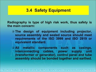 3.4  Safety Equipment Radiography is type of high risk work, thus safety is the main concern: The design of equipment including projector, source assembly and sealed source should meet requirements of the ISO 3999 and ISO 2919 or equivalent standard. All metallic components such as casings, interconnecting cables, power supply unit (transformer or generator), control panel and tube assembly should be bonded together and earthed. 