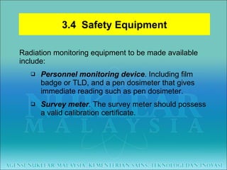 Radiation monitoring equipment to be made available include: Personnel monitoring device . Including film badge or TLD, and a pen dosimeter that gives immediate reading such as pen dosimeter. Survey meter . The survey meter should possess a valid calibration certificate. 3.4  Safety Equipment 