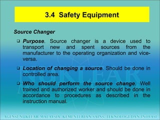 Source Changer Purpose . Source changer is a device used to transport new and spent sources from the manufacturer to the operating organization and vice-versa. Location of changing a source . Should be done in controlled area. Who should perform the source change . Well trained and authorized worker and should be done in accordance to procedures as described in the instruction manual. 3.4  Safety Equipment 