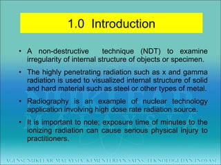 A non-destructive  technique (NDT) to examine irregularity of internal structure of objects or specimen. The highly penetrating radiation such as x and gamma radiation is used to visualized internal structure of solid and hard material such as steel or other types of metal. Radiography is an example of nuclear technology application involving high dose rate radiation source. It is important to note; exposure time of minutes to the ionizing radiation can cause serious physical injury to practitioners. 1.0  Introduction 