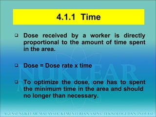 4.1.1  Time Dose received by a worker is directly proportional to the amount of time spent in the area. Dose = Dose rate x time To optimize the dose, one has to spent the minimum time in the area and should  no longer than necessary. 