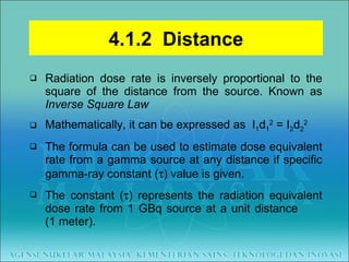 Radiation dose rate is inversely proportional to the square of the distance from the source. Known as  Inverse Square Law Mathematically, it can be expressed as  I 1 d 1 2  = I 2 d 2 2 The formula can be used to estimate dose equivalent rate from a gamma source at any distance if specific gamma-ray constant (  ) value is given. The constant (  ) represents the radiation equivalent dose rate from 1 GBq source at a unit distance   (1 meter). 4.1.2  Distance 