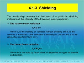 The relationship between the thickness of a particular shielding material and the intensity of the traversed ionizing radiation. The narrow beam radiation . I x  = I 0  e -  x Where I 0  is the intensity of  radiation without shielding and I x  is the  intensity of traversed; x the thickness of shielding in unit cm and    is the  attenuation coefficient  (unit cm -1 ). The broad beam radiation .   I x  = BI 0  e -  x Where B is the build up factor which is dependent on types of material  and radiation. 4.1.3  Shielding 