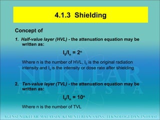 Concept of 1.  Half-value layer (HVL) -  the attenuation equation may be written as: I 0 /I n  = 2 n Where n is the number of HVL, I 0  is the original radiation intensity and I n  is the intensity or dose rate after shielding 2.  Ten-value layer (TVL) -  the attenuation equation may be written as: I 0 /I n  = 10 n Where n is the number of TVL 4.1.3  Shielding 