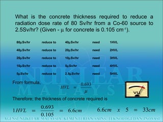 What is the concrete thickness required to reduce a radiation dose rate of 80 Sv/hr from a Co-60 source to 2.5Sv/hr? (Given -    for concrete is 0.105 cm -1 ). From formula,      Therefore; the thickness of concrete required is  80  Sv/hr reduce to 40  Sv/hr need 1HVL 40  Sv/hr reduce to 20  Sv/hr need 2HVL 20  Sv/hr reduce to 10  Sv/hr need 3HVL 10  Sv/hr reduce to 5  Sv/hr need 4HVL 5  Sv/hr reduce to 2.5  Sv/hr need 5HVL 