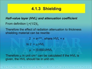 Half-value layer (HVL) and attenuation coefficient From definition I x =(1/2)I 0 Therefore the effect of radiation attenuation to thickness shielding material can be rewrite:   2 = e  .HVL , where HVL = x   ln 2  =   .HVL       = (0.693)/HVL Therefore    in unit cm -1  can be calculated if the HVL is given, the HVL should be in unit cm. 4.1.3  Shielding 