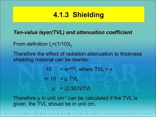 Ten-value layer(TVL) and attenuation coefficient From definition I x =(1/10)I 0 Therefore the effect of radiation attenuation to thickness shielding material can be rewrite:   10 = e  .HVL , where TVL = x ln 10  =   .TVL       = (2.303)/TVL Therefore    in unit cm -1  can be calculated if the TVL is given, the TVL should be in unit cm. 4.1.3  Shielding 
