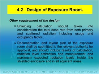 Other requirement of the design .  Shielding calculation should taken into consideration the total dose rate from both primary and scattered radiation including usage and occupancy factor .  Documentation and layout plan of the exposure room shall be submitted to the relevant authority for approval, and should include results of calculation, radiation level estimation and measurement and maximum expected radiation levels inside the shielded enclosure and in all adjacent areas. 4.2  Design of Exposure Room. 