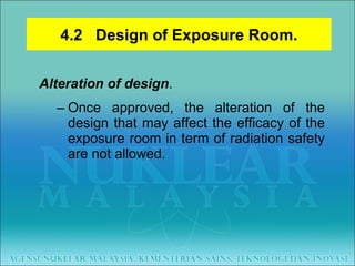Alteration of design .  Once approved, the alteration of the design that may affect the efficacy of the exposure room in term of radiation safety are not allowed. 4.2  Design of Exposure Room. 
