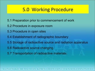 5.1 Preparation prior to commencement of work 5.2 Procedure in exposure room 5.3 Procedure in open sites 5.4 Establishment of radiographic boundary 5.5 Storage of radioactive source and radiation apparatus 5.6 Radioactive source changing 5.7 Transportation of radioactive materials. 5.0  Working Procedure 