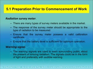 Radiation survey meter .  There are many types of survey meters available in the market.  The response of the survey meter should be appropriate to the type of radiation to be measured.  Ensure that the survey meter possess a valid calibration certificate.  Ensure that the battery level is sufficient for optimum operation . Warning signal .  The warning signals are used to warn surrounding public about the present of ionizing radiation. The signals could be in the form of light and preferably with audible warning. 5.1 Preparation Prior to Commencement of Work 
