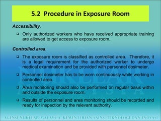 5.2  Procedure in Exposure Room Accessibility .  Only authorized workers who have received appropriate training are allowed to get access to exposure room. Controlled area . The exposure room is classified as controlled area.  Therefore, it is a legal requirement for the authorized worker to undergo medical examination and be provided with personnel dosimeter. Personnel dosimeter has to be worn continuously while working in controlled area.  Area monitoring should also be performed on regular basis within and outside the exposure room.  Results of personnel and area monitoring should be recorded and ready for inspection by the relevant authority. 