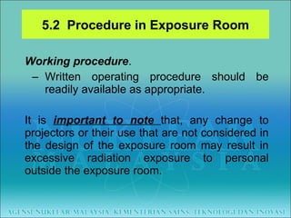 Working procedure .  Written operating procedure should be readily available as appropriate.  It is  important to note  that, any change to projectors or their use that are not considered in the design of the exposure room may result in excessive radiation exposure to personal outside the exposure room. 5.2  Procedure in Exposure Room 