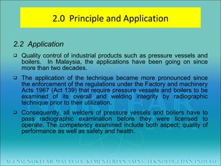 2.2  Application Quality control of industrial products such as pressure vessels and boilers.  In Malaysia, the applications have been going on since more than two decades. The application of the technique became more pronounced since the enforcement of the regulations under the Factory and machinery Acts 1967 (Act 139) that require pressure vessels and boilers to be examined of its overall and welding integrity by radiographic technique prior to their utilization. Consequently, all welders of pressure vessels and boilers have to pass radiographic examination before they were licensed to operate. The competency examined include both aspect; quality of performance as well as safety and health. 2.0  Principle and Application 
