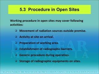 5.3  Procedure in Open Sites Working procedure in open sites may cover following activities: Movement of radiation sources outside premise. Activity at site on arrival. Preparation of working area.  Establishment of radiographic barriers. Generic procedure during operation. Storage of radiographic equipments on sites. 
