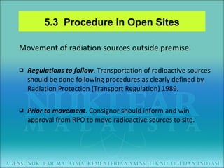 Movement of radiation sources outside premise. Regulations to follow . Transportation of radioactive sources should be done following procedures as clearly defined by  Radiation Protection (Transport Regulation) 1989. Prior to movement . Consignor should inform and win approval from RPO to move radioactive sources to site. 5.3  Procedure in Open Sites 