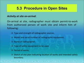 Activity at site on-arrival . On-arrival at site, radiographer must obtain permit-to-work from authorized person of work site and inform him of  following:  Type and strength of radiographic sources. Model and serial number of radiographic equipment. Name of radiographer. Type of safety equipment to be used. Period of works. Sketch of site plan indicating location of works and intended safety boundary. 5.3  Procedure in Open Sites 
