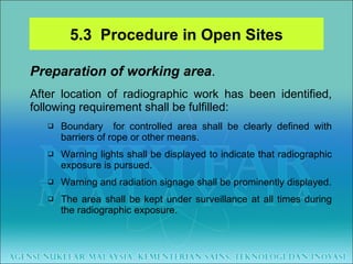 Preparation of working area . After location of radiographic work has been identified, following requirement shall be fulfilled:  Boundary  for controlled area shall be clearly defined with barriers of rope or other means. Warning lights shall be displayed to indicate that radiographic exposure is pursued. Warning and radiation signage shall be prominently displayed. The area shall be kept under surveillance at all times during the radiographic exposure. 5.3  Procedure in Open Sites 