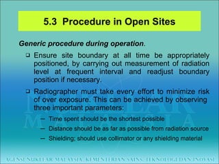 Generic procedure during operation . Ensure site boundary at all time be appropriately positioned, by carrying out measurement of radiation level at frequent interval and readjust boundary position if necessary. Radiographer must take every effort to minimize risk of over exposure. This can be achieved by observing  three important parameters: Time spent should be the shortest possible Distance should be as far as possible from radiation source Shielding; should use collimator or any shielding material 5.3  Procedure in Open Sites 