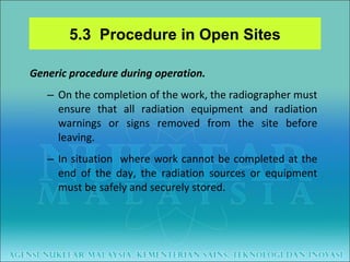 Generic procedure during operation. On the completion of the work, the radiographer must ensure that all radiation equipment and radiation warnings or signs removed from the site before leaving. In situation  where work cannot be completed at the end of the day, the radiation sources or equipment must be safely and securely stored. 5.3  Procedure in Open Sites 