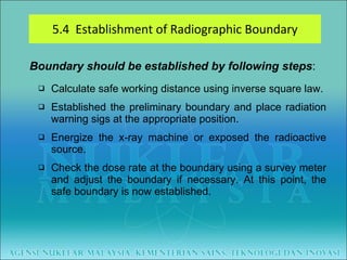 5.4  Establishment of Radiographic Boundary Boundary should be established by following steps : Calculate safe working distance using inverse square law. Established the preliminary boundary and place radiation warning sigs at the appropriate position. Energize the x-ray machine or exposed the radioactive source. Check the dose rate at the boundary using a survey meter and adjust the boundary if necessary. At this point, the safe boundary is now established. 