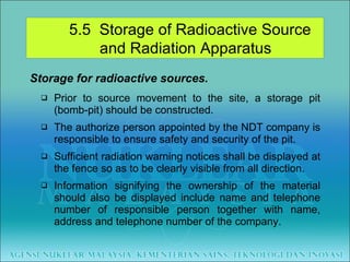 Storage for radioactive sources. Prior to source movement to the site, a storage pit (bomb-pit) should be constructed. The authorize person appointed by the NDT company is responsible to ensure safety and security of the pit. Sufficient radiation warning notices shall be displayed at the fence so as to be clearly visible from all direction.  Information signifying the ownership of the material should also be displayed include name and telephone number of responsible person together with name, address and telephone number of the company. 5.5  Storage of Radioactive Source  and Radiation Apparatus 