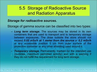 Storage for radioactive sources. Storage of gamma source can be classified into two types: Long term storage . The sources may be stored in its own containers that are used to transport and to temporary storage between exposures. The dose outside the store should not exceed  0.02 mSv/h at 1 meter from the source  or  0.2 mSv/h  at any accessible position 5 cm from outer surface of the protective container or any other shielding used around it. Temporary storage.  Permanently marked for the intended use (nuclides, maximum permitted activity) and with a warning if they do not fulfill the requirement for long term storage. 5.5  Storage of Radioactive Source  and Radiation Apparatus 