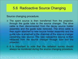 Source changing procedure. The spent source is then transferred from the projector, through the guide tube to the source changer. The drive cable is then disconnected from the decay source holder assembly and the guide tube removed. The drive cable is then again attached to new source holder assembly and the guide tube is attached to the chamber of the source changer containing new source. The new radioactive source is then retracted from the source changer through tube into the projector. It is important to note that the radiation survey should always be monitored during the source changing procedure.  5.6  Radioactive Source Changing 