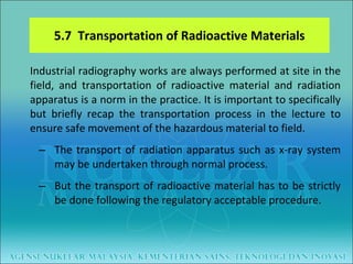 5.7  Transportation of Radioactive Materials Industrial radiography works are always performed at site in the field, and transportation of radioactive material and radiation apparatus is a norm in the practice. It is important to specifically but briefly recap the transportation process in the lecture to ensure safe movement of the hazardous material to field. The transport of radiation apparatus such as x-ray system may be undertaken through normal process.  But the transport of radioactive material has to be strictly be done following the regulatory acceptable procedure.  