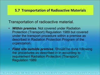 Transportation of radioactive material. Within premise . Not covered under Radiation Protection (Transport) Regulation 1989 but covered under the transport procedure within a premise as described in Radiation Protection Program of the organization. Field site outside premise . Should be done following the procedures as described in in according to requirement Radiation Protection (Transport) Regulation 1989. 5.7  Transportation of Radioactive Materials 
