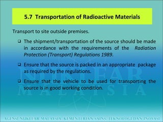 Transport to site outside premises. The shipment/transportation of the source should be made in accordance with the requirements of the  Radiation Protection (Transport) Regulations 1989 . Ensure that the source is packed in an appropriate  package as required by the regulations.  Ensure that the vehicle to be used for transporting the source is in good working condition. 5.7  Transportation of Radioactive Materials 