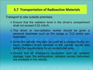 Transport to site outside premises. Ensure that the radiation level in the driver’s compartment shall not exceed 0.02 mSv/h. The driver or non-radiation worker should be given a personal dosimeter such as film badge or TLD and/or pen dosimeter. Since the vehicle may also be used as a storage facility en-route, radiation levels external to the vehicle should also satisfy the requirements for an unrestricted area. Ensure that all emergency equipment such as radiation signage, rope, fire extinguisher, radiation survey instrument are available in the vehicle. 5.7  Transportation of Radioactive Materials 
