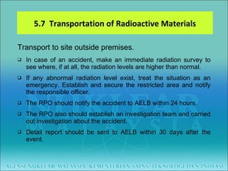 Transport to site outside premises. In case of an accident, make an immediate radiation survey to see where, if at all, the radiation levels are higher than normal.  If any abnormal radiation level exist, treat the situation as an emergency. Establish and secure the restricted area and notify the responsible officer.  The RPO should notify the accident to AELB within 24 hours.  The RPO also should establish an investigation team and carried out investigation about the accident.  Detail report should be sent to AELB within 30 days after the event. 5.7  Transportation of Radioactive Materials 