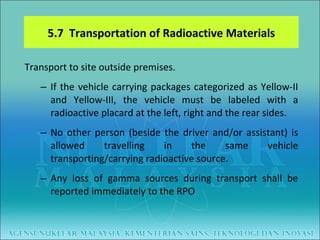 Transport to site outside premises. If the vehicle carrying packages categorized as Yellow-II and Yellow-III, the vehicle must be labeled with a radioactive placard at the left, right and the rear sides. No other person (beside the driver and/or assistant) is allowed travelling in the same vehicle transporting/carrying radioactive source. Any loss of gamma sources during transport shall be reported immediately to the RPO 5.7  Transportation of Radioactive Materials 