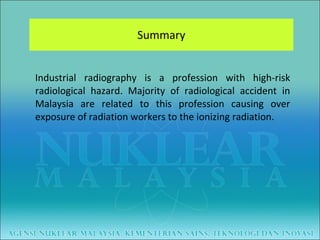 Summary Industrial radiography is a profession with high-risk radiological hazard. Majority of radiological accident in Malaysia are related to this profession causing over exposure of radiation workers to the ionizing radiation.  