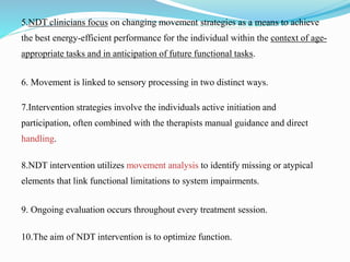 5.NDT clinicians focus on changing movement strategies as a means to achieve
the best energy-efficient performance for the individual within the context of age-
appropriate tasks and in anticipation of future functional tasks.
6. Movement is linked to sensory processing in two distinct ways.
7.Intervention strategies involve the individuals active initiation and
participation, often combined with the therapists manual guidance and direct
handling.
8.NDT intervention utilizes movement analysis to identify missing or atypical
elements that link functional limitations to system impairments.
9. Ongoing evaluation occurs throughout every treatment session.
10.The aim of NDT intervention is to optimize function.
 