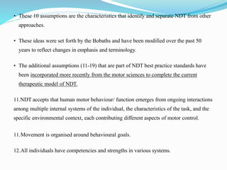 • These 10 assumptions are the characteristics that identify and separate NDT from other
approaches.
• These ideas were set forth by the Bobaths and have been modified over the past 50
years to reflect changes in emphasis and terminology.
• The additional assumptions (11-19) that are part of NDT best practice standards have
been incorporated more recently from the motor sciences to complete the current
therapeutic model of NDT.
11.NDT accepts that human motor behaviour/ function emerges from ongoing interactions
among multiple internal systems of the individual, the characteristics of the task, and the
specific environmental context, each contributing different aspects of motor control.
11.Movement is organised around behavioural goals.
12.All individuals have competencies and strengths in various systems.
 