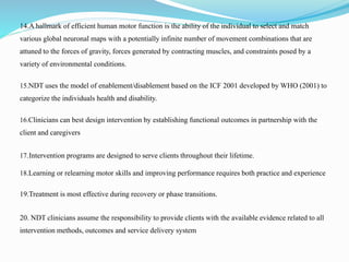 14.A hallmark of efficient human motor function is the ability of the individual to select and match
various global neuronal maps with a potentially infinite number of movement combinations that are
attuned to the forces of gravity, forces generated by contracting muscles, and constraints posed by a
variety of environmental conditions.
15.NDT uses the model of enablement/disablement based on the ICF 2001 developed by WHO (2001) to
categorize the individuals health and disability.
16.Clinicians can best design intervention by establishing functional outcomes in partnership with the
client and caregivers
17.Intervention programs are designed to serve clients throughout their lifetime.
18.Learning or relearning motor skills and improving performance requires both practice and experience
19.Treatment is most effective during recovery or phase transitions.
20. NDT clinicians assume the responsibility to provide clients with the available evidence related to all
intervention methods, outcomes and service delivery system
 