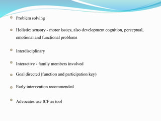 Problem solving
Holistic: sensory - motor issues, also development cognition, perceptual,
emotional and functional problems
Interdisciplinary
Interactive - family members involved
Goal directed (function and participation key)
Early intervention recommended
Advocates use ICF as tool
 