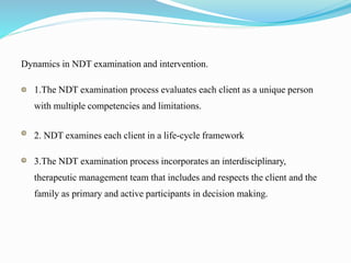 Dynamics in NDT examination and intervention.
1.The NDT examination process evaluates each client as a unique person
with multiple competencies and limitations.
2. NDT examines each client in a life-cycle framework
3.The NDT examination process incorporates an interdisciplinary,
therapeutic management team that includes and respects the client and the
family as primary and active participants in decision making.
 