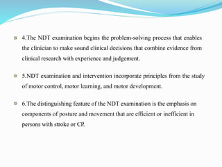 4.The NDT examination begins the problem-solving process that enables
the clinician to make sound clinical decisions that combine evidence from
clinical research with experience and judgement.
5.NDT examination and intervention incorporate principles from the study
of motor control, motor learning, and motor development.
6.The distinguishing feature of the NDT examination is the emphasis on
components of posture and movement that are efficient or inefficient in
persons with stroke or CP.
 