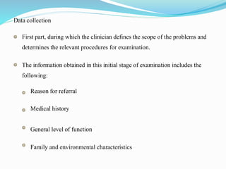 Data collection
First part, during which the clinician defines the scope of the problems and
determines the relevant procedures for examination.
The information obtained in this initial stage of examination includes the
following:
Reason for referral
Medical history
General level of function
Family and environmental characteristics
 