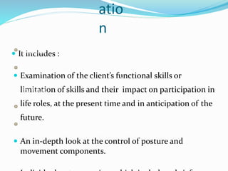 atio
n
 It includes :
 Examination of the client’s functional skills or
limitation of skills and their impact on participation in
life roles, at the present time and in anticipation of the
future.
 An in-depth look at the control of posture and
movement components.
 