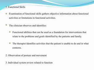 1. Functional Skills
Examination of functional skills gathers objective information about functional
activities or limitations in functional activities.
The clinician observes and identifies:
Functional abilities that can be used as a foundation for interventions that
relate to the problems and goals identified by the patients and family.
The therapist identifies activities that the patient is unable to do and in what
contexts.
2. Observation of posture and movement
3. Individual system review related to function
 